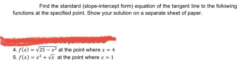Find the standard (slope-intercept form) equation of the tangent line to the following
functions at the specified point. Show your solution on a separate sheet of paper.
4. f(x) = v25 – x² at the point where x = 4
5. f(x) = x² + Vx at the point where x
= 1
