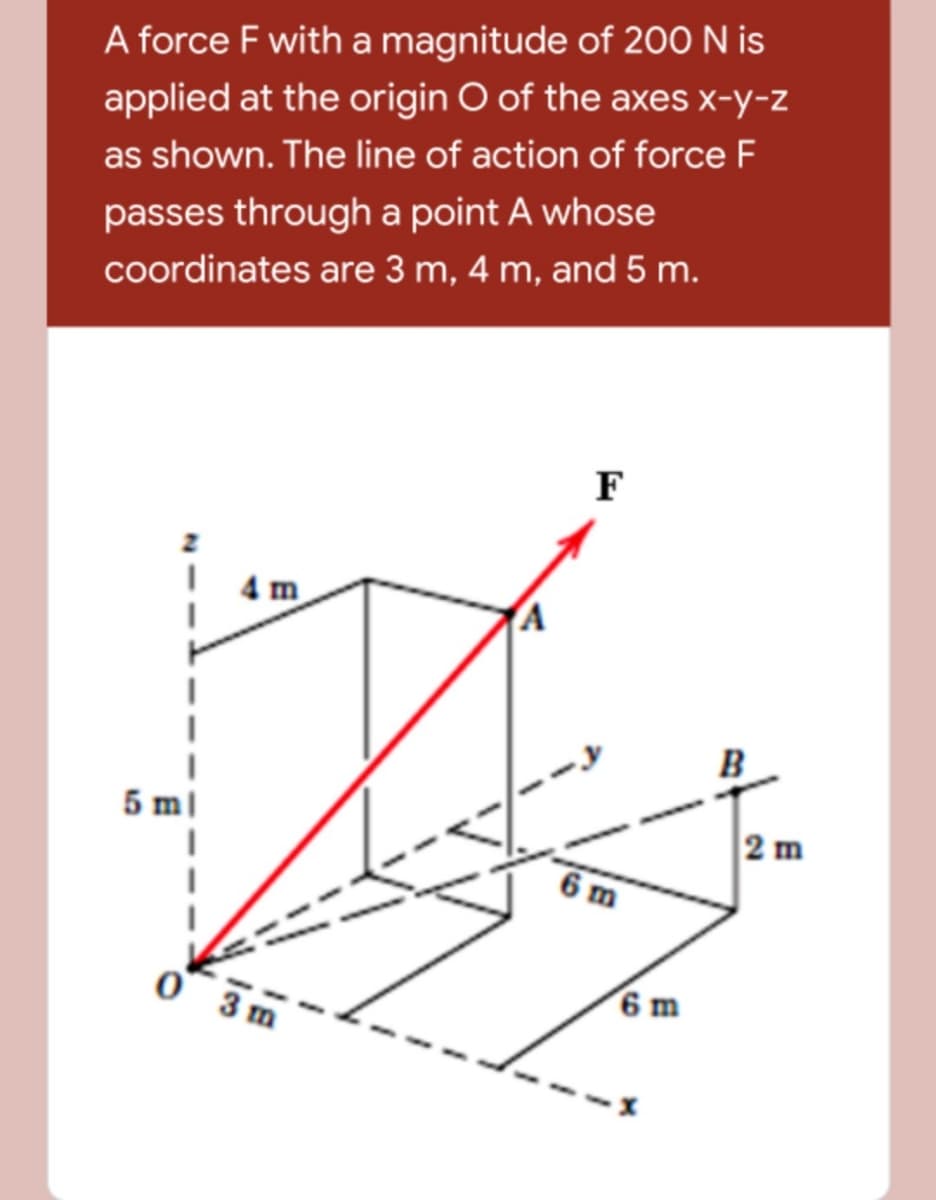 A force F with a magnitude of 200 N is
applied at the origin O of the axes x-y-z
as shown. The line of action of force F
passes through a point A whose
coordinates are 3 m, 4 m, and 5 m.
F
4 m
B
5
2 m
6 m
3 m
6 m

