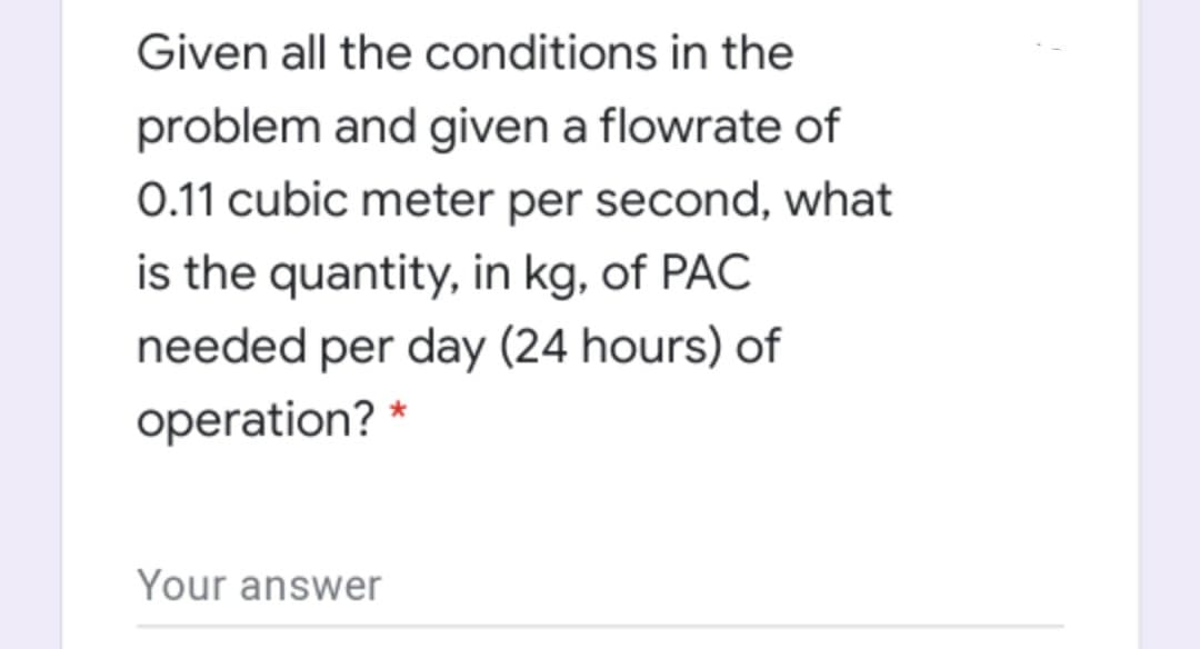 Given all the conditions in the
problem and given a flowrate of
0.11 cubic meter per second, what
is the quantity, in kg, of PAC
needed per day (24 hours) of
operation? *
Your answer
