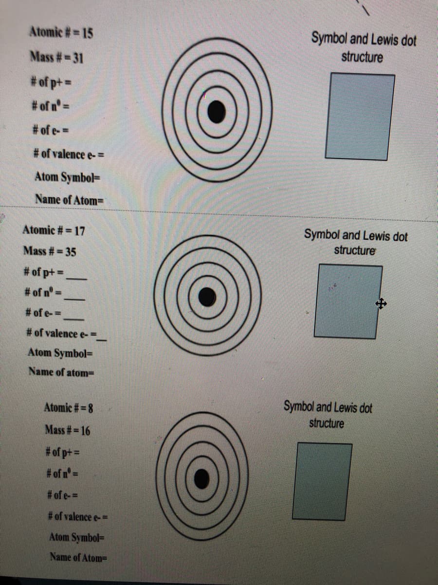 Symbol and Lewis dot
structure
Atomic #= 15
Mass #-31
%3D
# of p+ =
# of n=
# of e-=
# of valence e- =
Atom Symbol=
Name of Atom=
Symbol and Lewis dot
structure
Atomic #= 17
Mass #= 35
# of p+ =
# of n=
# of e-=
# of valence e-=
Atom Symbol=
Name of atom=
Symbol and Lewis dot
structure
Atomic # = 8
Mass #= 16
# of p+ =
# of n=
# of e-=
#of valence e-D
Atom Symbol=
Name of Atom=
