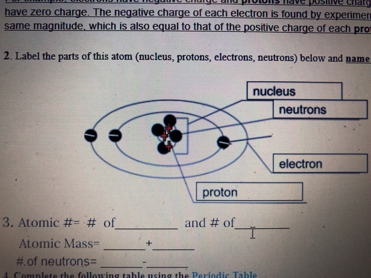 have zero charge. The negative charge of each electron is found by experimen
same magnitude, which is also equal to that of the positive charge of each prot
2. Label the parts of this atom (nucleus, protons, electrons, neutrons) below and name
nucleus
neutrons
electron
proton
3. Atomic #- # of
and # of
Atomic Mas%3=
#.of neutrons=
Complete the following table using the Periodic Table
