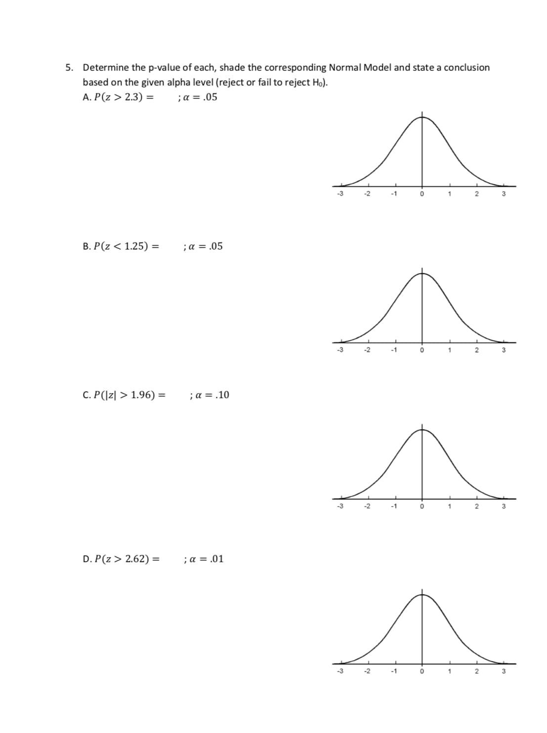 5.
Determine the p-value of each, shade the corresponding Normal Model and state a conclusion
based on the given alpha level (reject or fail to reject Ho)
A, P(z > 2.3) = ;α=.05
3 21
2
B. P(z < 1.25) =
; α = .05
2
3
C. P(z > 1.96) -
;α=.10
-3
-2
2
D. P(z > 2.62) =
; α = .01
-2
2
