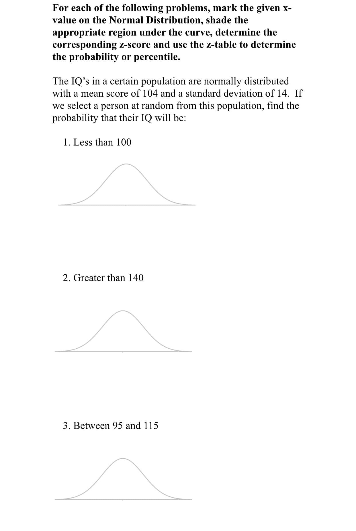 For each of the following problems, mark the given x-
value on the Normal Distribution, shade the
appropriate region under the curve, determine the
corresponding z-score and use the z-table to determine
the probability or percentile.
The IQ's in a certain population are normally distributed
with a mean score of 104 and a standard deviation of 14. If
we select a person at random from this population, find the
probability that their IQ will be:
1. Less than 100
2. Greater than 140
3. Between 95 and 115
