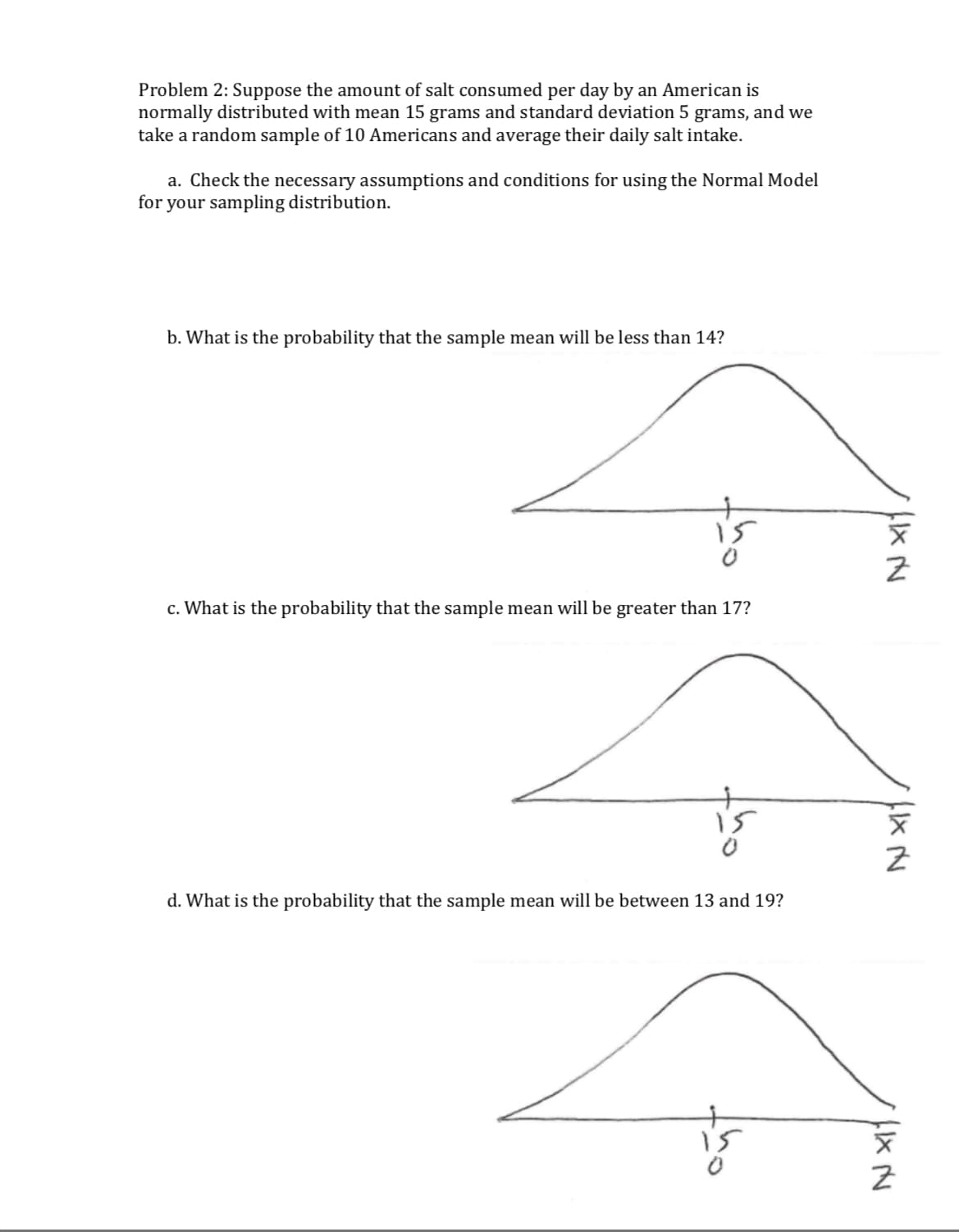 Problem 2: Suppose the amount of salt consumed per day by an American is
normally distributed with mean 15 grams and standard deviation 5 grams, and we
take a random sample of 10 Americans and average their daily salt intake.
a. Check the necessary assumptions and conditions for using the Normal Model
for your sampling distribution.
b. What is the probability that the sample mean will be less than 14?
0
2
c. What is the probability that the sample mean will be greater than 17?
0
2
d. What is the probability that the sample mean will be between 13 and 19?
0
2
