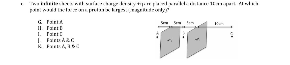 Two infinite sheets with surface charge density +n are placed parallel a distance 10cm apart. At which
point would the force on a proton be largest (magnitude only)?
е.
G. Point A
5cm
5cm
5cm
10cm
Н. Роoint B
I.
Point C
A
J.
K. Points A, B & C
Points A & C
+n
+n
