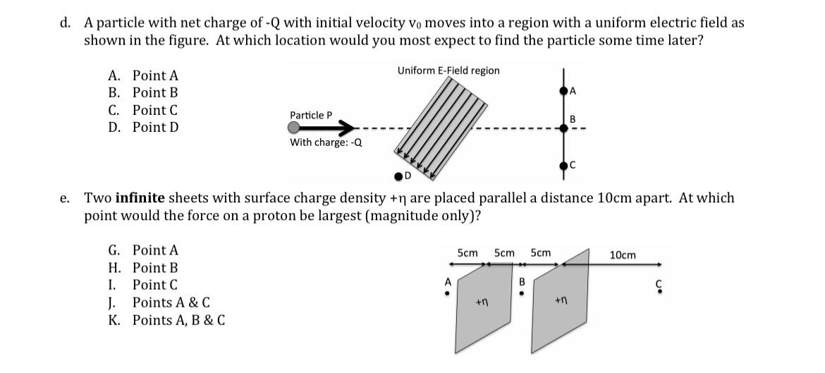 d. A particle with net charge of -Q with initial velocity vo moves into a region with a uniform electric field as
shown in the figure. At which location would you most expect to find the particle some time later?
A. Point A
Uniform E-Field region
В. Рoint B
C. Point C
Particle P
D. Point D
With charge: -Q
D
Two infinite sheets with surface charge density +n are placed parallel a distance 10cm apart. At which
point would the force on a proton be largest (magnitude only)?
е.
G. Point A
5cm
5cm
5cm
10cm
H. Point B
I.
Point C
J.
Points A & C
+n
K. Points A, B & C
