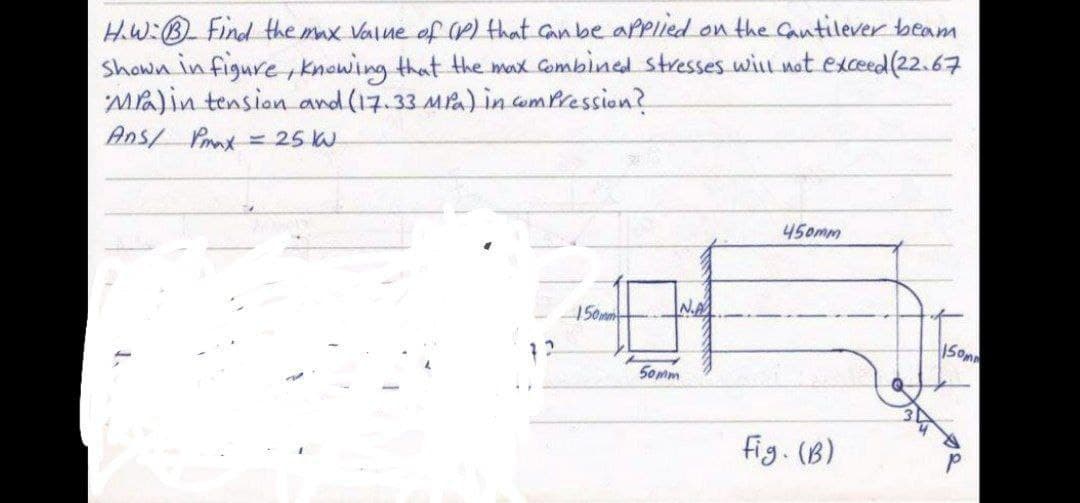 HW:B Find the max Value of e) that canbe aPPIied on the Catilever beam
Shown in figure , knowing that the max Gombined stresses will not exceed(22.67
Ma)in tension and (17.33 Ma) in wmPression?
Ans/ Prnx= 25 W
450mm
150mm
N.A
1 2
S0mm
fig. (B)
