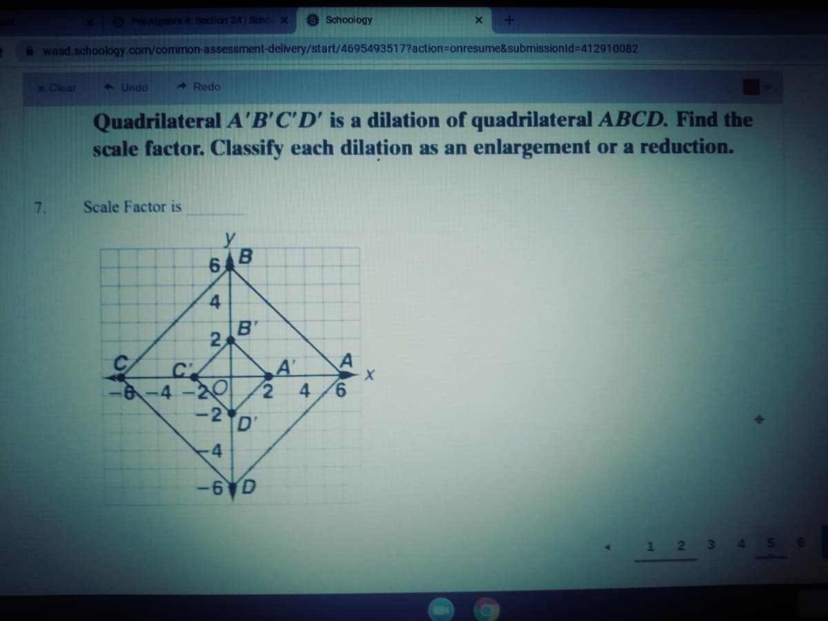 x PreAlgebra 8 Section 24 Scho x
9 Schoology
Awasd.schoology.com/common-assessment-delivery/start/4695493517?action%3Donresume&submissionld%3D412910082
x Clear
1 Undo
- Redo
Quadrilateral A'B'C'D' is a dilation of quadrilateral ABCD. Find the
scale factor. Classify each dilation as an enlargement or a reduction.
7.
Scale Factor is
6 B
B'
A'
4
9.
-6-4-20
-2D
4
-6 D
1 2
3\
4.
56
