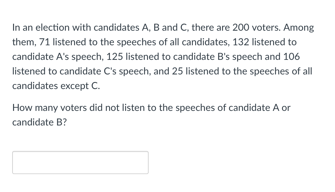 In an election with candidates A, B and C, there are 200 voters. Among
them, 71 listened to the speeches of all candidates, 132 listened to
candidate A's speech, 125 listened to candidate B's speech and 106
listened to candidate C's speech, and 25 listened to the speeches of all
candidates except C.
How many voters did not listen to the speeches of candidate A or
candidate B?

