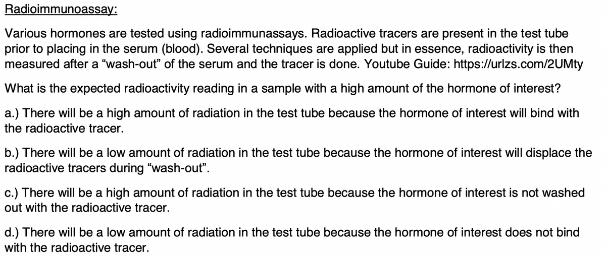 Radioimmunoassay:
Various hormones are tested using radioimmunassays. Radioactive tracers are present in the test tube
prior to placing in the serum (blood). Several techniques are applied but in essence, radioactivity is then
measured after a "wash-out" of the serum and the tracer is done. Youtube Guide: https://urlzs.com/2UMty
What is the expected radioactivity reading in a sample with a high amount of the hormone of interest?
a.) There will be a high amount of radiation in the test tube because the hormone of interest will bind with
the radioactive tracer.
b.) There will be a low amount of radiation in the test tube because the hormone of interest will displace the
radioactive tracers during "wash-out".
c.) There will be a high amount of radiation in the test tube because the hormone of interest is not washed
out with the radioactive tracer.
d.) There will be a low amount of radiation in the test tube because the hormone of interest does not bind
with the radioactive tracer.
