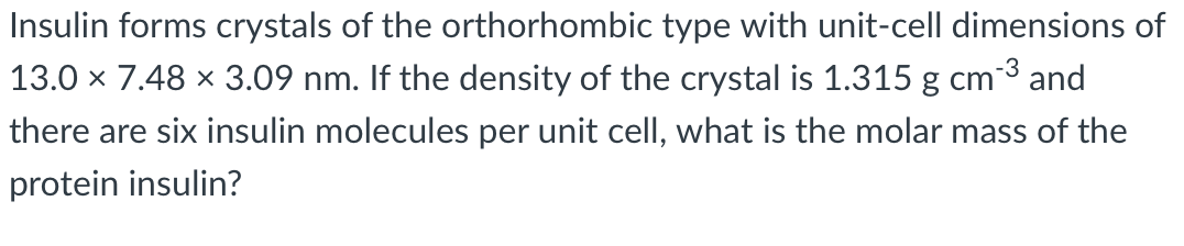 Insulin forms crystals of the orthorhombic type with unit-cell dimensions of
13.0 x 7.48 × 3.09 nm. If the density of the crystal is 1.315 g cm3 and
there are six insulin molecules per unit cell, what is the molar mass of the
protein insulin?
