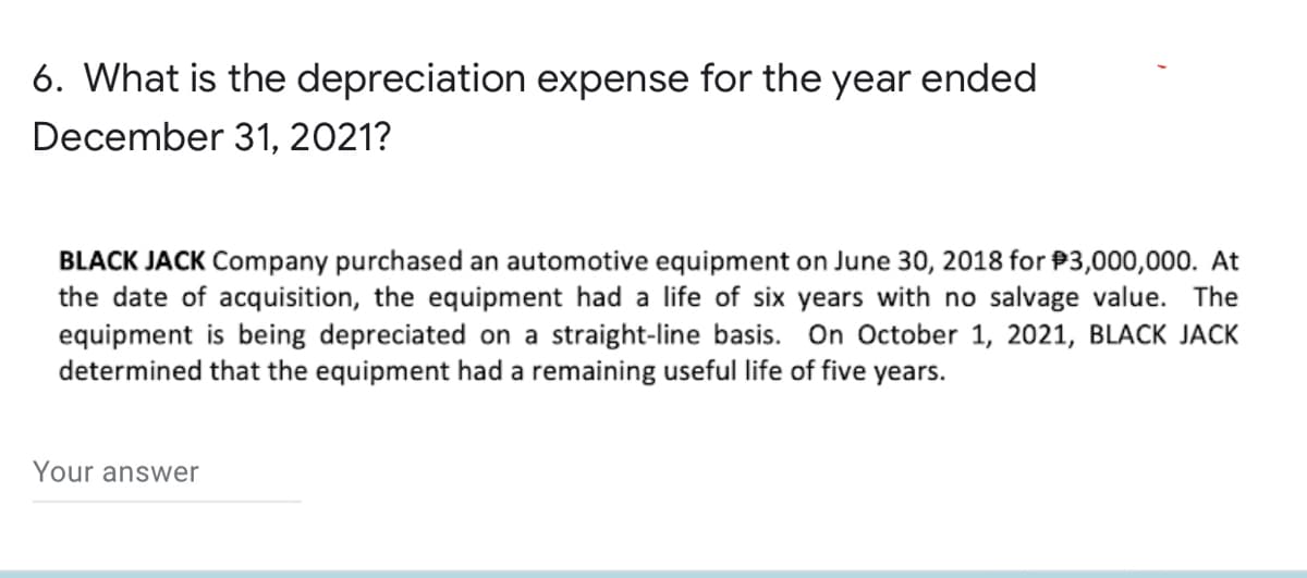 6. What is the depreciation expense for the year ended
December 31, 2021?
BLACK JACK Company purchased an automotive equipment on June 30, 2018 for $3,000,000. At
the date of acquisition, the equipment had a life of six years with no salvage value. The
equipment is being depreciated on a straight-line basis. On October 1, 2021, BLACK JACK
determined that the equipment had a remaining useful life of five years.
Your answer