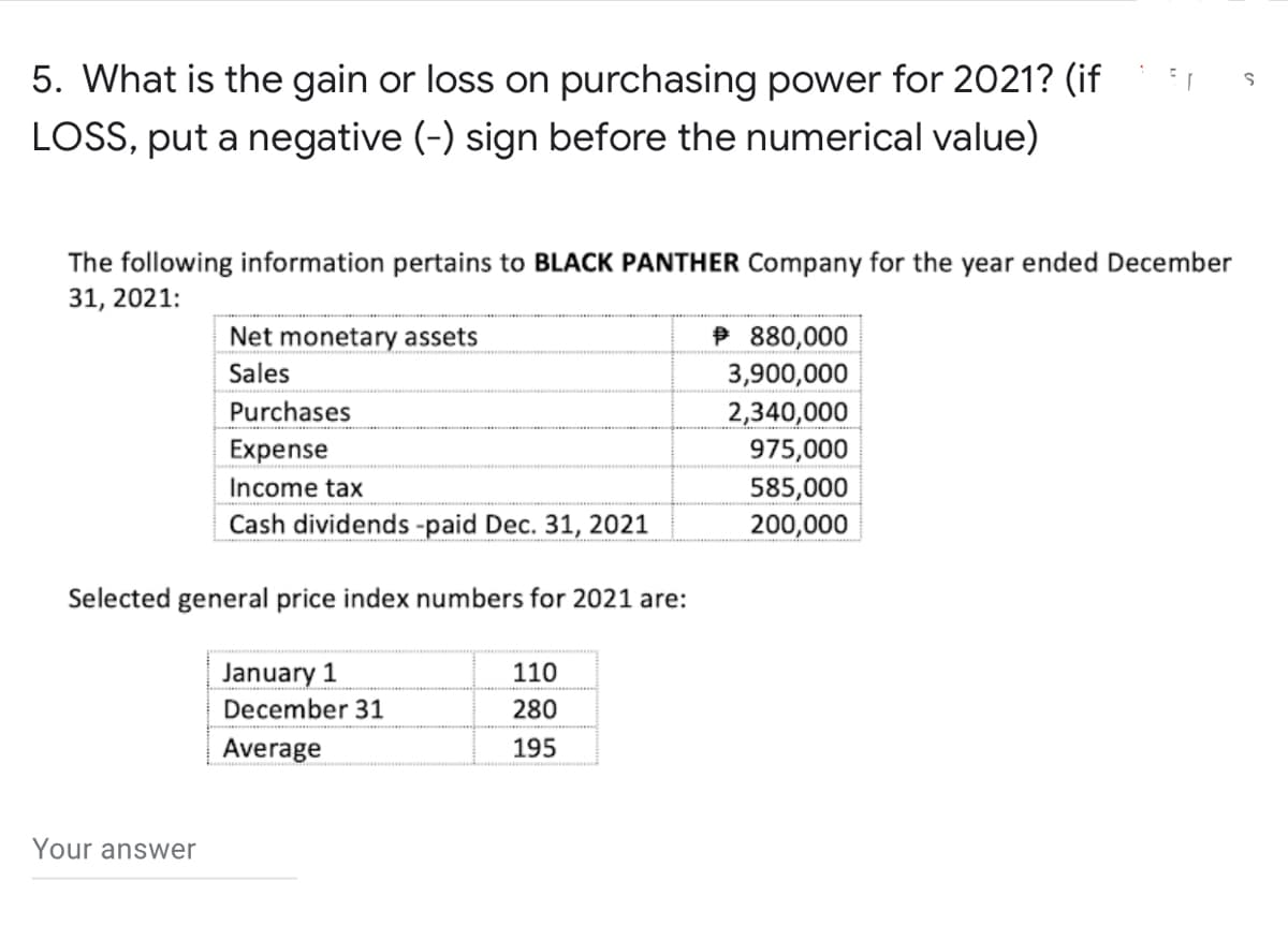 S
5. What is the gain or loss on purchasing power for 2021? (if
LOSS, put a negative (-) sign before the numerical value)
The following information pertains to BLACK PANTHER Company for the year ended December
31, 2021:
Net monetary assets
880,000
Sales
3,900,000
Purchases
2,340,000
Expense
975,000
Income tax
585,000
Cash dividends -paid Dec. 31, 2021
200,000
Selected general price index numbers for 2021 are:
January 1
110
December 31
280
Average
195
Your answer