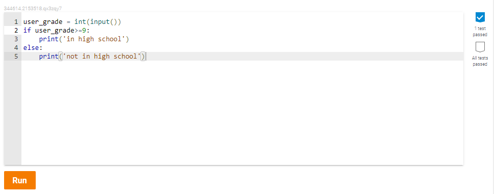 344614.2153518.qx3zqy7
1 user_grade = int(input ())
2 if user_grade>=9:
print ('in high school')
1 test
passed
4 else:
5
print('not in high school')
All tests
passed
Run
