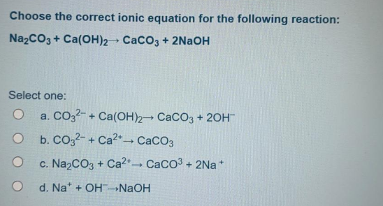 Choose the correct ionic equation for the following reaction:
Na2CO3 + Ca(OH)2 CaCO3 + 2NaOH
Select one:
a. CO32- + Ca(OH)2 CaCO3 + 20H
b. CO32- + Ca2+→ CaCO3
c. Na2CO3 + Ca2+ CaCo3 + 2Na *
d. Na* + OH→NAOH
