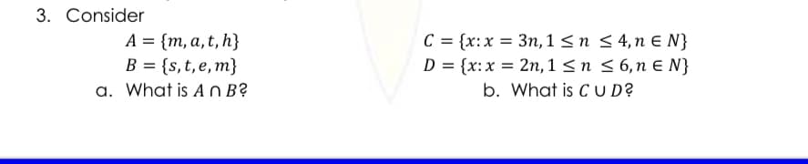 3. Consider
A = {m, a, t, h}
B = {s,t,e,m}
a. What is A 0 B?
C = {x:x = 3n, 1 < n < 4,n e N}
{x:x = 2n, 1 < n < 6,n E N}
b. What is C U D?
%3D
