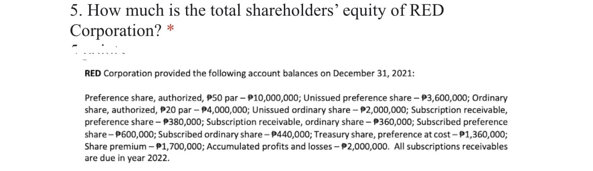 5. How much is the total shareholders' equity of RED
Corporation?
*
RED Corporation provided the following account balances on December 31, 2021:
Preference share, authorized, P50 par – P10,000,000; Unissued preference share – P3,600,000; Ordinary
share, authorized, P20 par – P4,000,000; Unissued ordinary share - P2,000,000; Subscription receivable,
preference share - P380,000; Subscription receivable, ordinary share - P360,000; Subscribed preference
share - P600,000; Subscribed ordinary share - P440,000; Treasury share, preference at cost - P1,360,000;
Share premium - P1,700,000; Accumulated profits and losses - P2,000,000. All subscriptions receivables
are due in year 2022.
