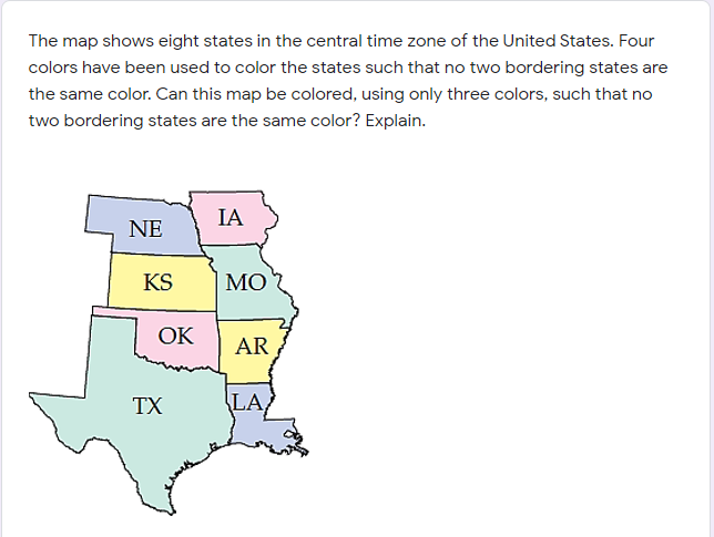 The map shows eight states in the central time zone of the United States. Four
colors have been used to color the states such that no two bordering states are
the same color. Can this map be colored, using only three colors, such that no
two bordering states are the same color? Explain.
IA
NE
KS
МО
ОК
AR
TX
LA
