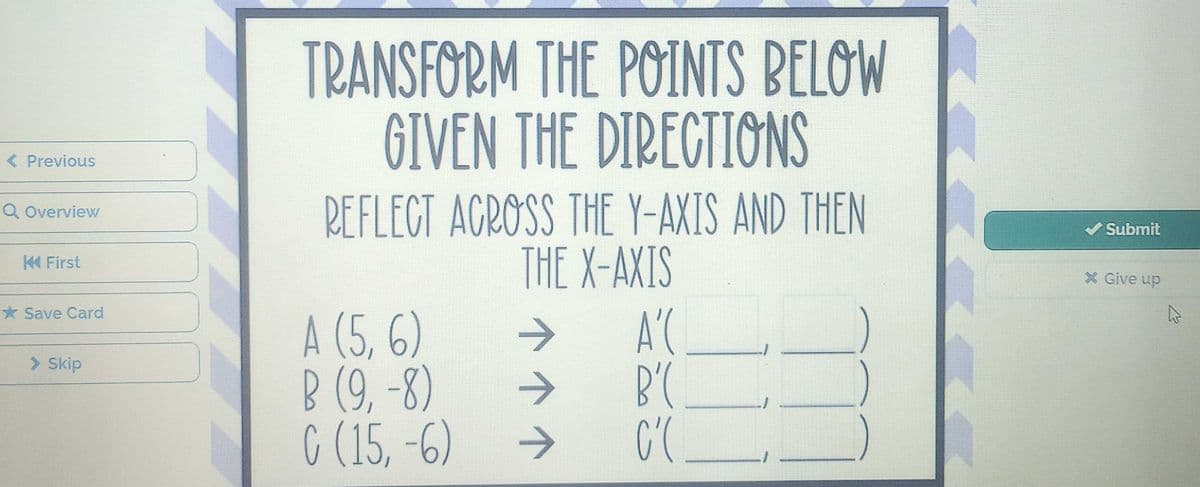 < Previous
Q Overview
K First
Save Card
> Skip
TRANSFORM THE POINTS BELOW
GIVEN THE DIRECTIONS
REFLECT ACROSS THE Y-AXIS AND THEN
THE X-AXIS
A (5, 6)
B (9,-8)
C (15, -6)
个个个
A'(
B'C
C'(.
T
✔Submit
* Give up