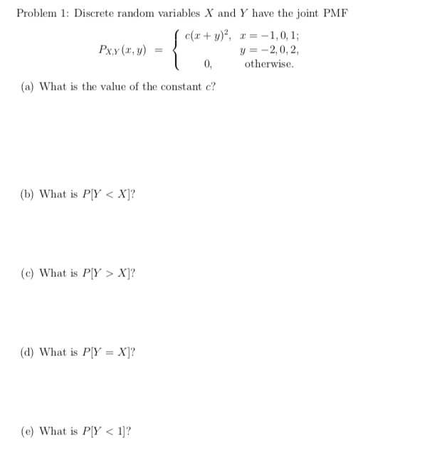 Problem 1: Discrete random variables X and Y have the joint PMF
c(x+ y)², x= -1, 0, 1;
y = -2,0, 2,
Px.y (x, y) =
0,
otherwise.
(a) What is the value of the constant c?
(b) What is P[Y < X]?
(c) What is P[Y > X]?
(d) What is P[Y = X]?
(e) What is P[Y < 1]?
