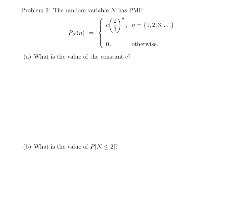 Problem 2: The random variable N has PMF
n = {1,2,3, ...}
3
Px(n)
0,
otherwise.
(a) What is the value of the constant c?
(b) What is the value of P[N < 2]?

