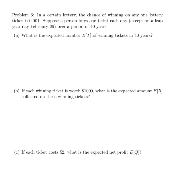 Problem 6: In a certain lottery, the chance of winning on any one lottery
ticket is 0.001. Suppose a person buys one ticket each day (except on a leap
year day February 29) over a period of 40 years.
(a) What is the expected number E[T] of winning tickets in 40 years?
(b) If each winning ticket is worth $1000, what is the expected amount E[R]
collected on these winning tickets?
(c) If each ticket costs $2, what is the expected net profit E[Q]?
