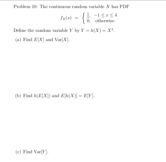 Problem 10: The continuous random variable X has PDF
{}
-1<x< 4
1 ő, otherwise.
fx(x)
Define the random variable Y by Y = h(X) = X³.
(a) Find E[X] and Var[X].
(b) Find h(E[X]) and E[h(X)] = E[Y].
(c) Find Var[Y].
