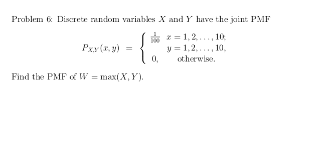 Problem 6: Discrete random variables X and Y have the joint PMF
100 r = 1, 2,..., 10;
y = 1,2,
0,
Рxу (т, у) %3D
10,
....
otherwise.
Find the PMF of W = max(X, Y).
