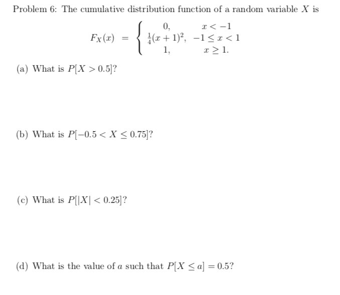 Problem 6: The cumulative distribution function of a random variable X is
- {m.
x < -1
|(x + 1)?, -1< x <1
x > 1.
0,
Fx(x)
=
1,
(a) What is P[X > 0.5]?
(b) What is P[-0.5 < X < 0.75]?
(c) What is P[|X|< 0.25]?
(d) What is the value of a such that P[X < a] = 0.5?
