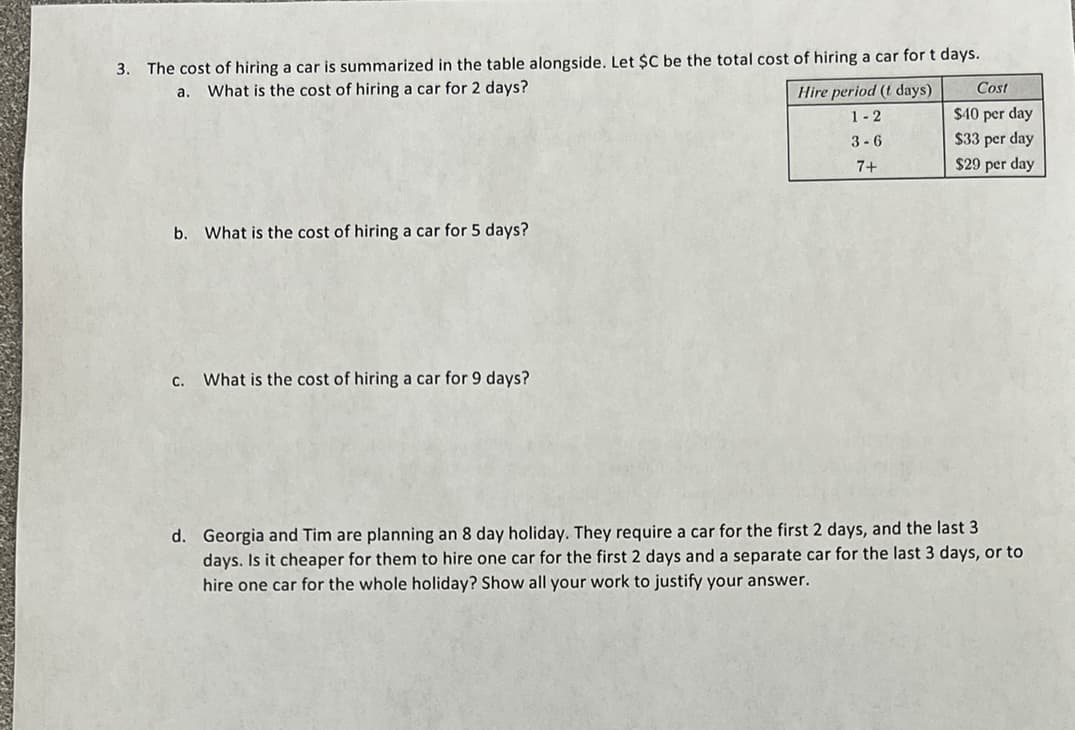 3. The cost of hiring a car is summarized in the table alongside. Let $C be the total cost of hiring a car for t days.
a.
What is the cost of hiring a car for 2 days?
Hire period (t days)
Cost
1-2
$40 per day
3-6
$33 per day
$29 per day
7+
b. What is the cost of hiring a car for 5 days?
C. What is the cost of hiring a car for 9 days?
d. Georgia and Tim are planning an 8 day holiday. They require a car for the first 2 days, and the last 3
days. Is it cheaper for them to hire one car for the first 2 days and a separate car for the last 3 days, or to
hire one car for the whole holiday? Show all your work to justify your answer.