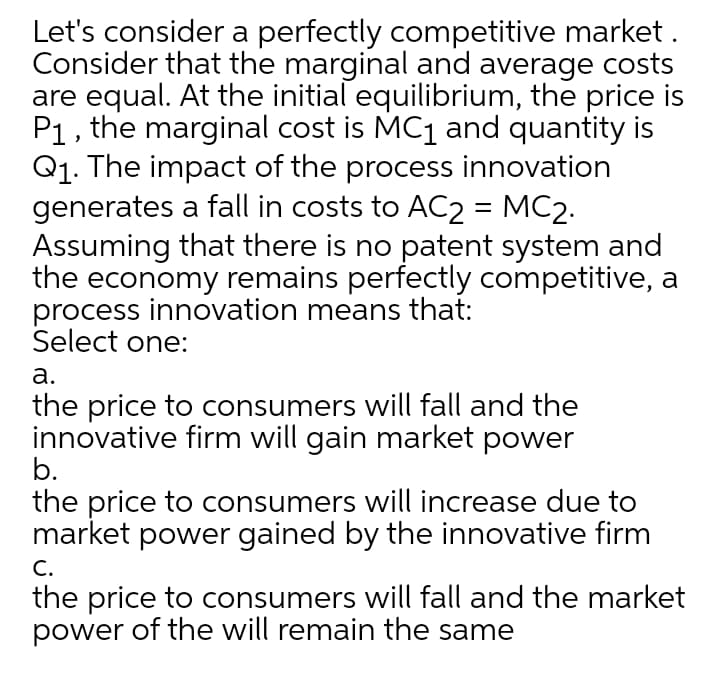 Let's consider a perfectly competitive market .
Consider that the marginal and average costs
are equal. At the initial equilibrium, the price is
P1, the marginal cost is MC1 and quantity is
Q1. The impact of the process innovation
generates a fall in costs to AC2 = MC2.
Assuming that there is no patent system and
the economy remains perfectly competitive, a
process innovation means that:
Select one:
%|
а.
the price to consumers will fall and the
innovative firm will gain market power
b.
the price to consumers will increase due to
market power gained by the innovative firm
C.
the price to consumers will fall and the market
power of the will remain the same
