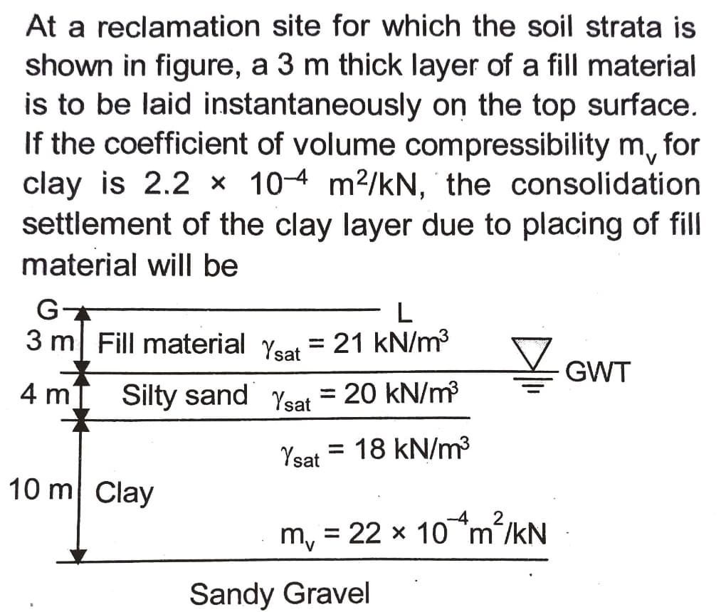 At a reclamation site for which the soil strata is
shown in figure, a 3 m thick layer of a fill material
is to be laid instantaneously on the top surface.
If the coefficient of volume compressibility m, for
clay is 2.2 x 10-4 m2/kN, the consolidation
settlement of the clay layer due to placing of fill
material will be
L
3 m| Fill material Yeat = 21 kN/m
GWT
4 m
Silty sand Ysat = 20 kN/m
%3D
Ysat = 18 kN/m?
10 m Clay
m, = 22 x 10 m/kN
Sandy Gravel
