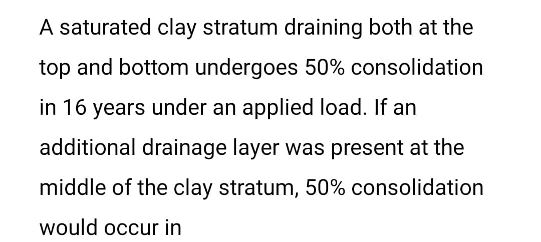 A saturated clay stratum draining both at the
top and bottom undergoes 50% consolidation
in 16 years under an applied load. If an
additional drainage layer was present at the
middle of the clay stratum, 50% consolidation
would occur in
