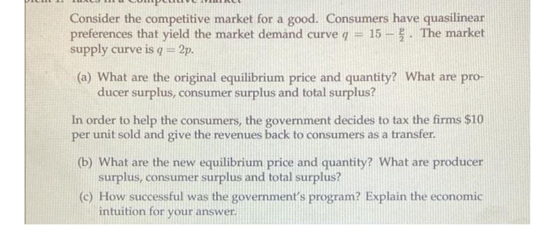 Consider the competitive market for a good. Consumers have quasilinear
preferences that yield the market demand curve q = 15 - . The market
supply curve is q=
2p.
(a) What are the original equilibrium price and quantity? What are pro-
ducer surplus, consumer surplus and total surplus?
In order to help the consumers, the government decides to tax the firms $10
per unit sold and give the revenues back to consumers as a transfer.
(b) What are the new equilibrium price and quantity? What are producer
surplus, consumer surplus and total surplus?
(c) How successful was the government's program? Explain the economic
intuition for your answer.
