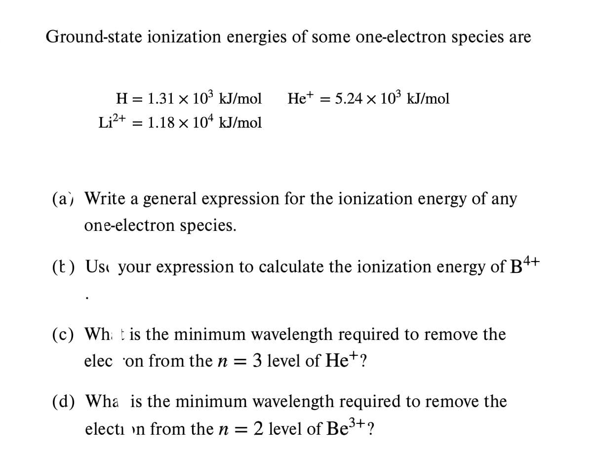 Ground-state ionization energies of some one-electron species are
H = 1.31 × 10³ kJ/mol Het = 5.24 × 10³ kJ/mol
Li²+ 1.18 × 104 kJ/mol
X
=
(a) Write a general expression for the ionization energy of any
one-electron species.
(t) Use your expression to calculate the ionization energy of B4+
(c) What is the minimum wavelength required to remove the
elec on from the n = 3 level of He+?
(d) Wha is the minimum wavelength required to remove the
election from the n = 2 level of Be³+?