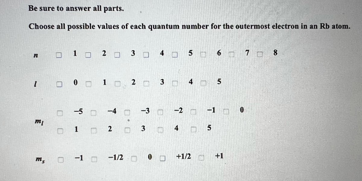 Be sure to answer all parts.
Choose all possible values of each quantum number for the outermost electron in an Rb atom.
I
"
ms
0 1 0 20
0 0 0 1 0 2 3
DO
-5 0
01
ㅁ 30 4
0 -1 0
T
2
-1/2
-3
3
0
0
D
-2
4
5 6
4 5
-1
D 5
+1/2_________+1
+1/2
7 8