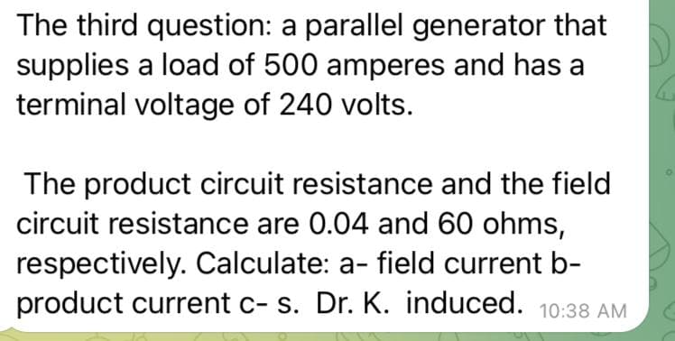 The third question: a parallel generator that
supplies a load of 500 amperes and has a
terminal voltage of 240 volts.
The product circuit resistance and the field
circuit resistance are 0.04 and 60 ohms,
respectively. Calculate: a- field current b-
product current c- s. Dr. K. induced. 10:38 AM
