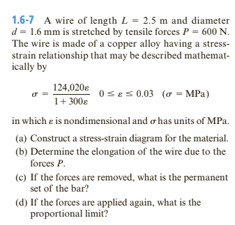 1.6-7 A wire of length L = 2.5 m and diameter
d = 1.6 mm is stretched by tensile forces P = 600 N.
The wire is made of a copper alloy having a stress-
strain relationship that may be described mathemat-
ically by
124,020ɛ
0 s8s 0.03 (o = MPa)
1+ 300ɛ
in which e is nondimensional and o has units of MPa.
(a) Construct a stress-strain diagram for the material.
(b) Determine the elongation of the wire due to the
forces P.
(c) If the forces are removed, what is the permanent
set of the bar?
(d) If the forces are applied again, what is the
proportional limit?
