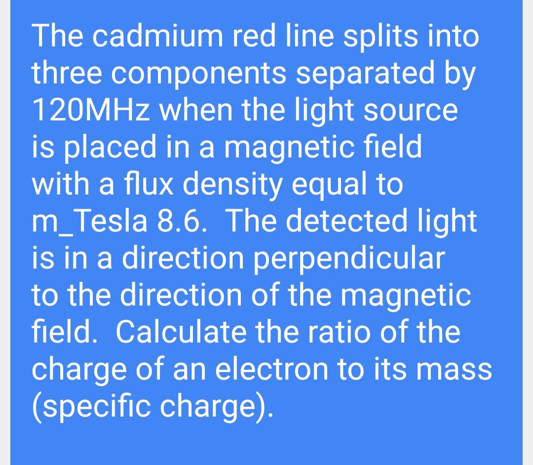 The cadmium red line splits into
three components separated by
120MHZ when the light source
is placed in a magnetic field
with a flux density equal to
m_Tesla 8.6. The detected light
is in a direction perpendicular
to the direction of the magnetic
field. Calculate the ratio of the
charge of an electron to its mass
(specific charge).
