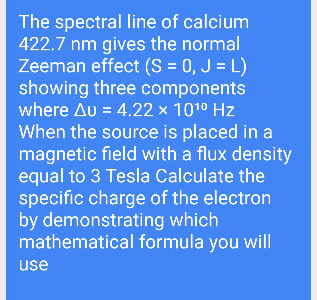 The spectral line of calcium
422.7 nm gives the normal
Zeeman effect (S = 0, J = L)
showing three components
where Au = 4.22 × 1010 Hz
%3D
When the source is placed in a
magnetic field with a flux density
equal to 3 Tesla Calculate the
specific charge of the electron
by demonstrating which
mathematical formula you will
use

