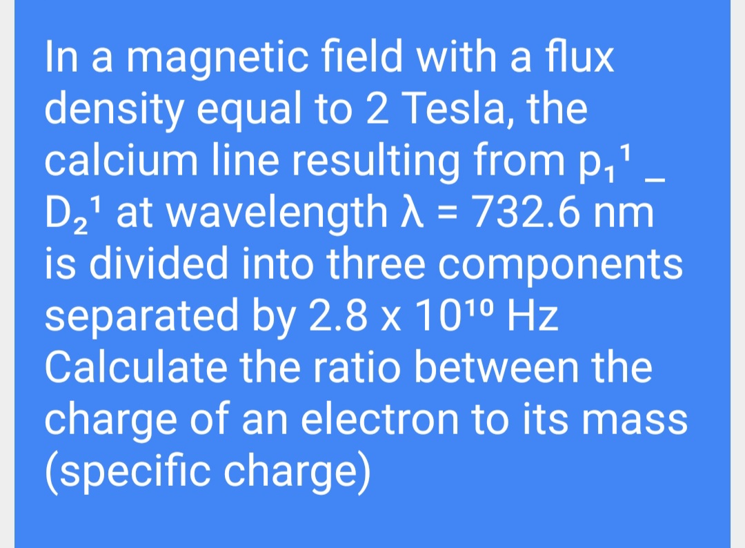 In a magnetic field with a flux
density equal to 2 Tesla, the
calcium line resulting from p,"
D2' at wavelength ) = 732.6 nm
is divided into three components
separated by 2.8 x 101º Hz
Calculate the ratio between the
charge of an electron to its mass
(specific charge)
