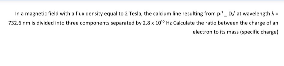 In a magnetic field with a flux density equal to 2 Tesla, the calcium line resulting from p,' D2' at wavelength A =
732.6 nm is divided into three components separated by 2.8 x 101° Hz Calculate the ratio between the charge of an
electron to its mass (specific charge)
