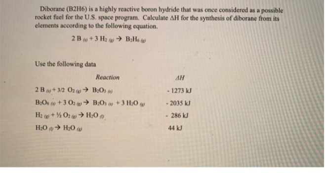 Diborane (B2H6) is a highly reactive boron hydride that was once considered as a possible
rocket fuel for the U.S. space program. Calculate AH for the synthesis of diborane from its
elements according to the following equation.
2B +3 H2 @ → B;H6
Use the following data
Reaction
AH
2B+ 3/2 O2 w → B;O) )
1273 kJ
B:Os o+3 02 → B:O) w +3 H2O
- 2035 kJ
H2 (+% O2 > H;0 )
286 kJ
H:O > H20
44 kJ
