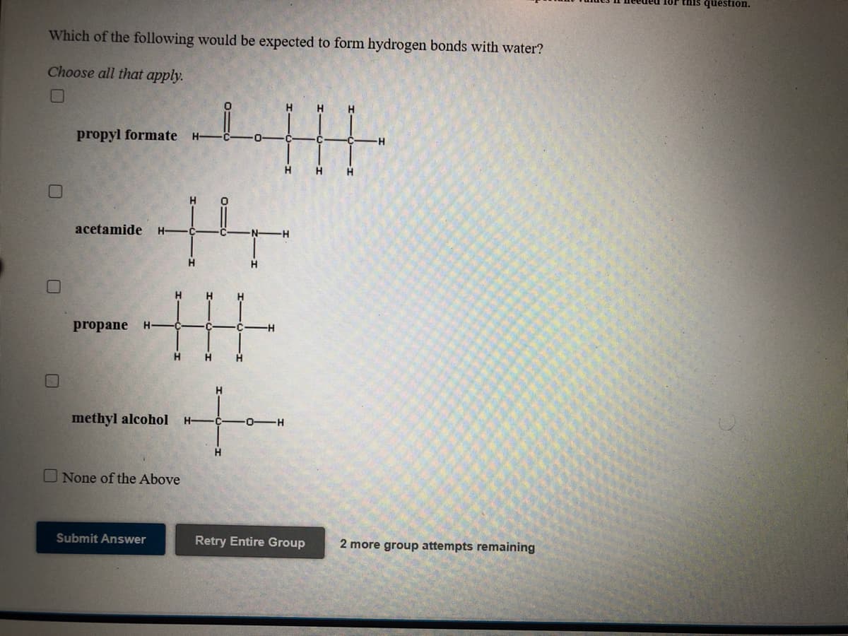 this question.
Which of the following would be expected to form hydrogen bonds with water?
Choose all that apply.
H
H
propyl formate
H-
-H
H
H.
acetamide
H-
H.
H
H
H.
pr
ne
H-
H.
H.
H
methyl alcohol
H-
O-
-H-
H
O None of the Above
Submit Answer
Retry Entire Group
2 more group attempts remaining
