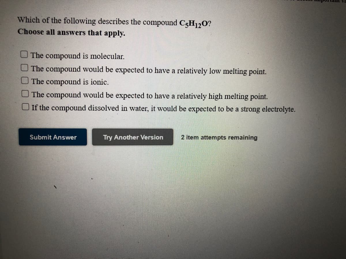 Which of the following describes the compound C5H120?
Choose all answers that apply.
U The compound is molecular.
The compound would be expected to have a relatively low melting point.
The compound is ionic.
O The compound would be expected to have a relatively high melting point.
O If the compound dissolved in water, it would be expected to be a strong electrolyte.
Submit Answer
Try Another Version
2 item attempts remaining
