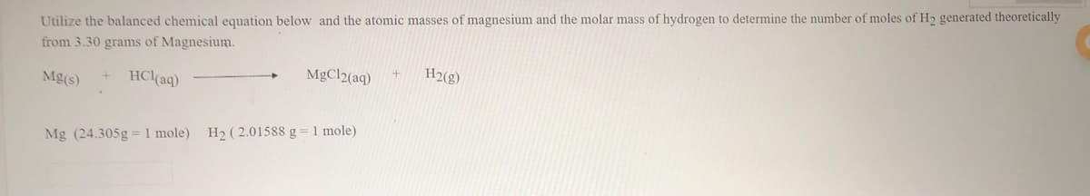 Utilize the balanced chemical equation below and the atomic masses of magnesium and the molar mass of hydrogen to determine the number of moles of H generated theoretically
from 3.30 grams of Magnesium.
HCl(aq)
MgCl2(aq)
H2(g)
Mg(s)
Mg (24.305g = 1 mole) H2 ( 2.01588 g = 1 mole)
