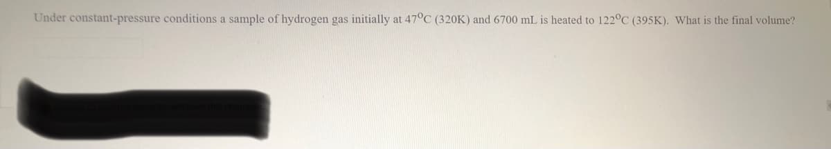 Under constant-pressure conditions a sample of hydrogen gas initially at 47°C (320K) and 6700 mL is heated to 122°C (395K). What is the final volume?
