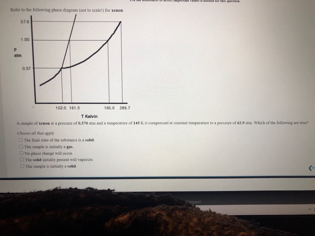 ortant Values if needed for this question.
Refer to the following phase diagram (not to scale!) for xenon:
57.6
1.00
atm
0.37
152.0 161.3
165.0
289.7
T Kelvin
A sample of xenon at a pressure of 0.370 atm and a temperature of 145 K is compressed at constant temperature to a pressure of 62.9 atm. Which of the following are true?
Choose all that apply
O The final state of the substance is a solid.
OThe sample is initially a gas.
O No phase change will occur.
O The solid initially present will vaporize.
O The sample is initially a solid.
2 Support
