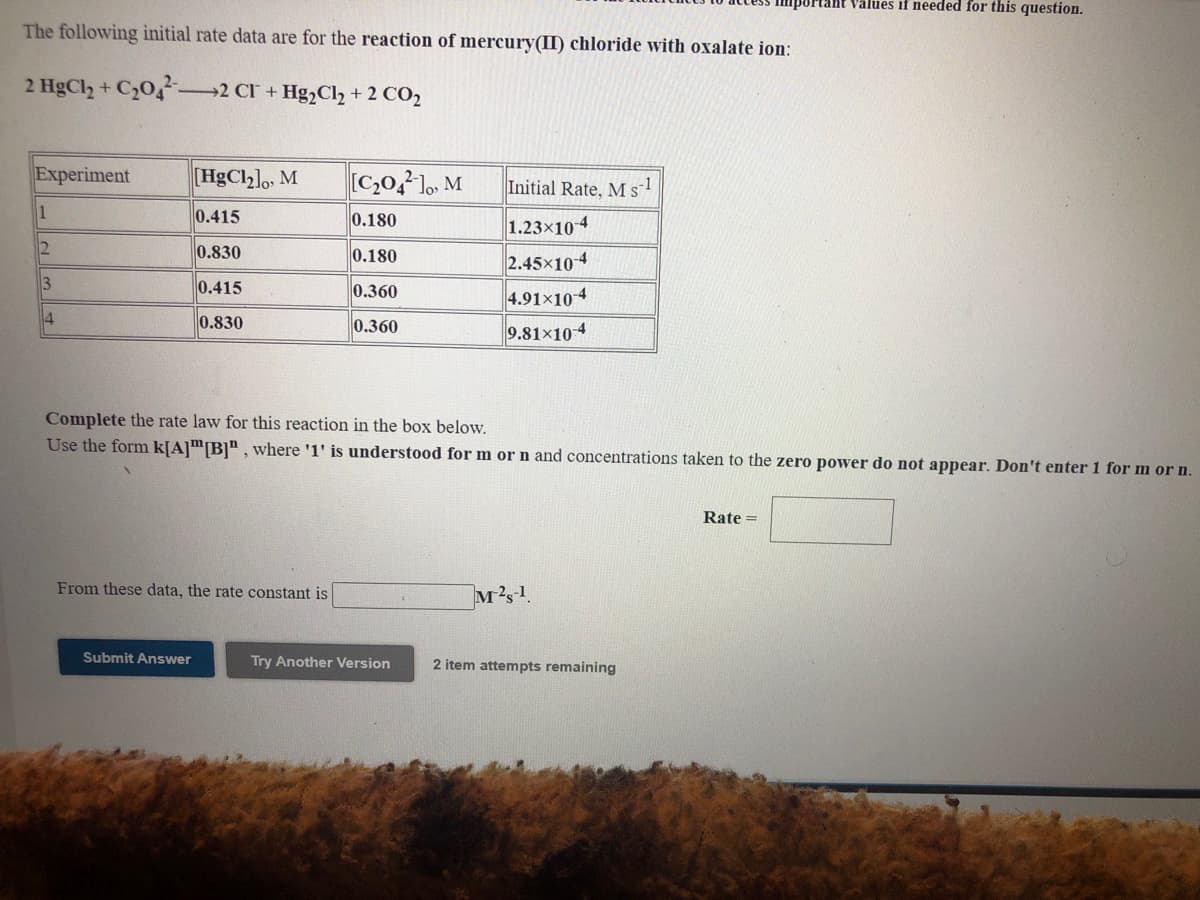 Values if needed for this question.
The following initial rate data are for the reaction of mercury(II) chloride with oxalate ion:
2 HgCl2 +
2 CI + Hg,Cl2 + 2 CO2
Experiment
[HgCl2]o, M
[C,0,?], M
Initial Rate, M sl
1
0.415
0.180
1.23x104
0.830
0.180
2.45x104
4.91×10-4
9.81×104
3
0.415
0.360
4
0.830
0.360
Complete the rate law for this reaction in the box below.
Use the form k[A]™[B]" , where '1' is understood for m or n and concentrations taken to the
power
not appear. Don't enter 1 for m or n.
Rate =
From these data, the rate constant is
M2s1
Submit Answer
Try Another Version
2 item attempts remaining
