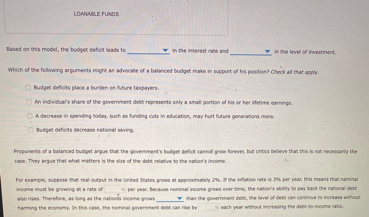 LOANABLE FUNDS
Based on this model, the budget deficit leads to
in the interest rate and
in the level of investment.
Which of the following arguments might an advocate of a balanced budget make in support of his position? Check all that apply.
Budget deficits place a burden on future taxpayers.
An individual's share of the government debt represents only a small portion of his or her lifetime earnings.
A decrease in spending today, such as funding cuts in education, may hurt future generations more.
Budget deficits decrease national saving.
Proponents of a balanced budget argue that the government's budget deficit cannot grow forever, but critics believe that this is not necessarily the
case. They argue that what matters is the size of the debt relative to the nation's income.
For example, suppose that real output in the United States grows at approximately 2%. If the inflation rate is 3% per year, this means that.nominal
income must be growing at a rate of
% per year. Because nominal income grows over time, the nation's ability to pay back the national debt
also rises. Therefore, as long as the nationts income grows
than the government debt, the level of debt can continue to increase without
harming the economy. In this case, the nominal government debt can 'rise by
% each year without increasing the debt-to-income ratio.
